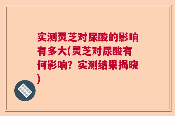 实测灵芝对尿酸的影响有多大(灵芝对尿酸有何影响？实测结果揭晓)