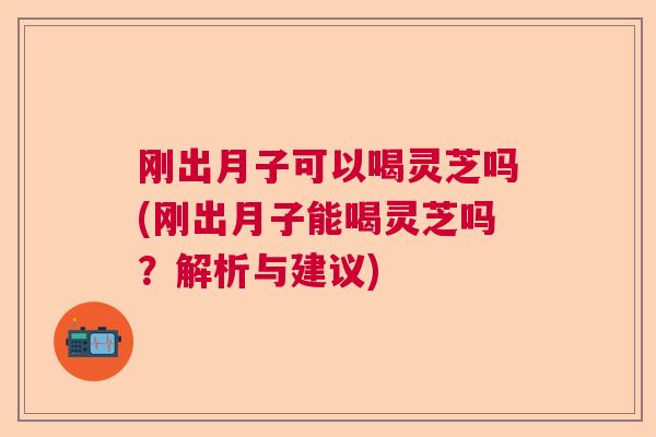 刚出月子可以喝灵芝吗(刚出月子能喝灵芝吗？解析与建议)