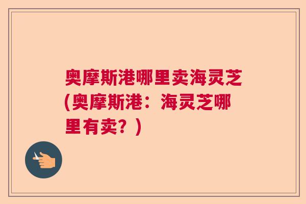 奥摩斯港哪里卖海灵芝(奥摩斯港：海灵芝哪里有卖？)