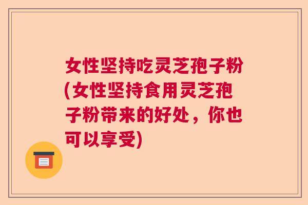 女性坚持吃灵芝孢子粉(女性坚持食用灵芝孢子粉带来的好处，你也可以享受)