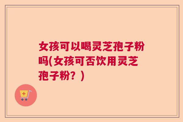 女孩可以喝灵芝孢子粉吗(女孩可否饮用灵芝孢子粉？)