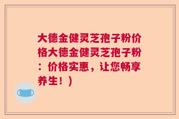 大德金健灵芝孢子粉价格大德金健灵芝孢子粉：价格实惠，让您畅享养生！)