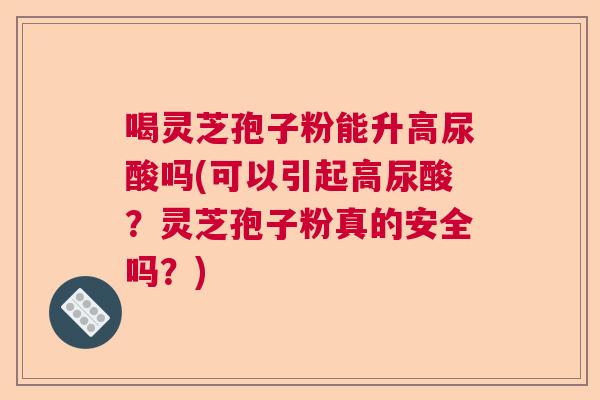 喝灵芝孢子粉能升高尿酸吗(可以引起高尿酸？灵芝孢子粉真的安全吗？)