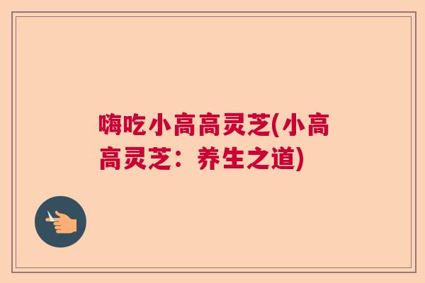 嗨吃小高高灵芝(小高高灵芝：养生之道)