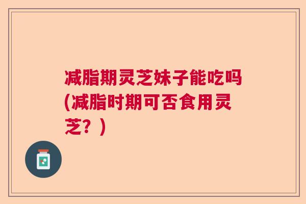 减脂期灵芝妹子能吃吗(减脂时期可否食用灵芝？)