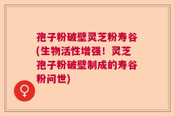 孢子粉破壁灵芝粉寿谷(生物活性增强！灵芝孢子粉破壁制成的寿谷粉问世)