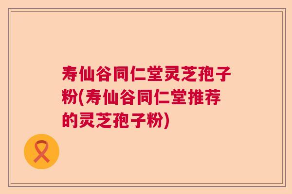 寿仙谷同仁堂灵芝孢子粉(寿仙谷同仁堂推荐的灵芝孢子粉)