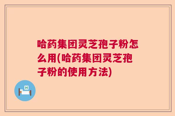 哈药集团灵芝孢子粉怎么用(哈药集团灵芝孢子粉的使用方法)