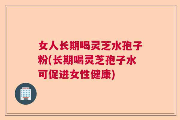 女人长期喝灵芝水孢子粉(长期喝灵芝孢子水可促进女性健康)