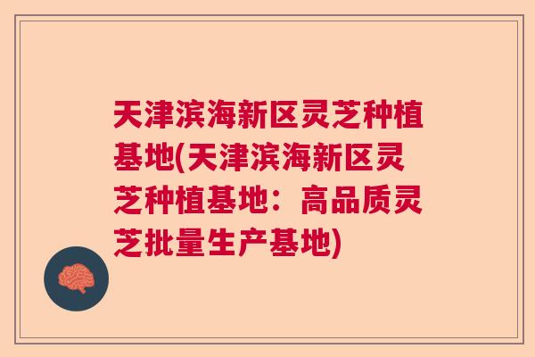 天津滨海新区灵芝种植基地(天津滨海新区灵芝种植基地：高品质灵芝批量生产基地)