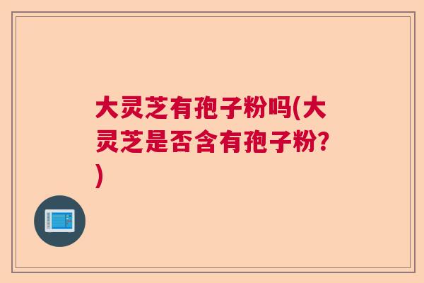 大灵芝有孢子粉吗(大灵芝是否含有孢子粉？)