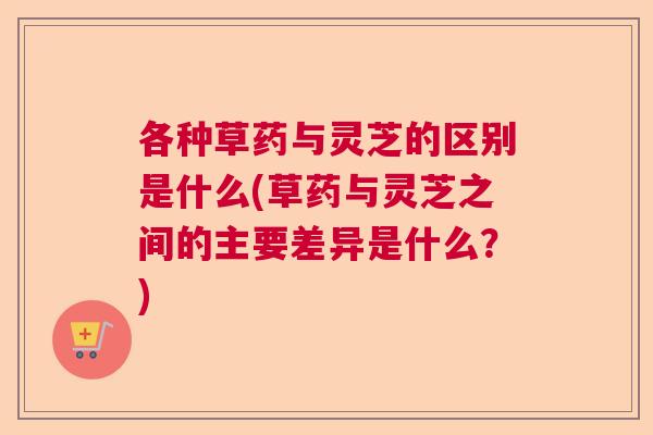 各种草药与灵芝的区别是什么(草药与灵芝之间的主要差异是什么？)