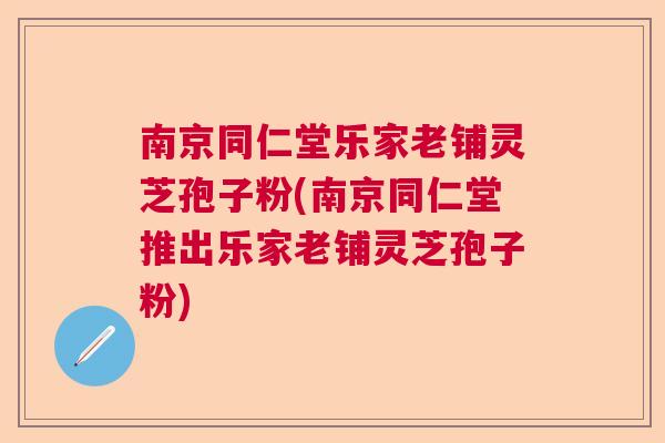 南京同仁堂乐家老铺灵芝孢子粉(南京同仁堂推出乐家老铺灵芝孢子粉)