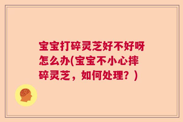 宝宝打碎灵芝好不好呀怎么办(宝宝不小心摔碎灵芝，如何处理？)