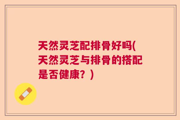 天然灵芝配排骨好吗(天然灵芝与排骨的搭配是否健康？)
