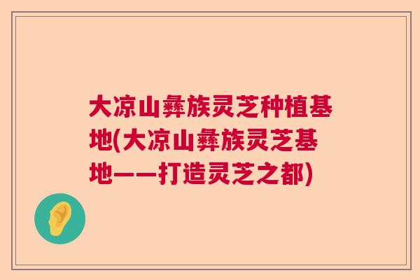 大凉山彝族灵芝种植基地(大凉山彝族灵芝基地——打造灵芝之都)