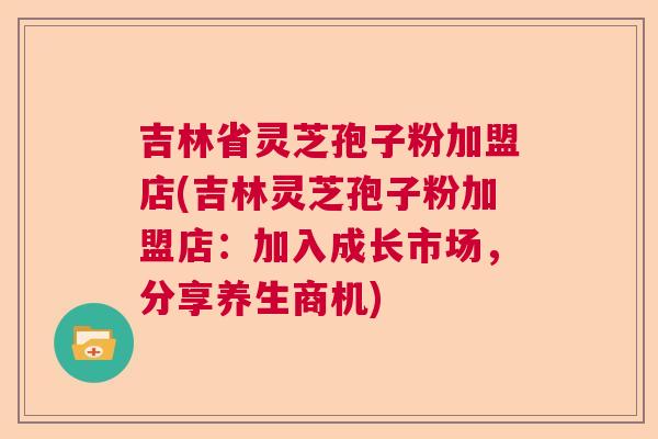 吉林省灵芝孢子粉加盟店(吉林灵芝孢子粉加盟店：加入成长市场，分享养生商机)