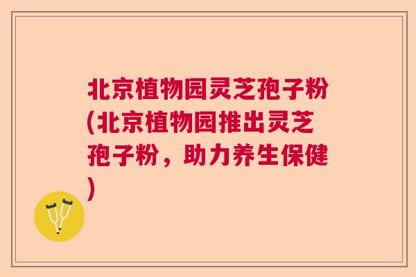 北京植物园灵芝孢子粉(北京植物园推出灵芝孢子粉，助力养生保健)