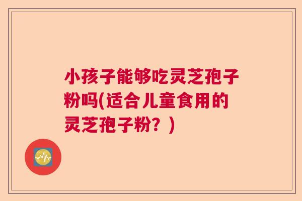 小孩子能够吃灵芝孢子粉吗(适合儿童食用的灵芝孢子粉？)