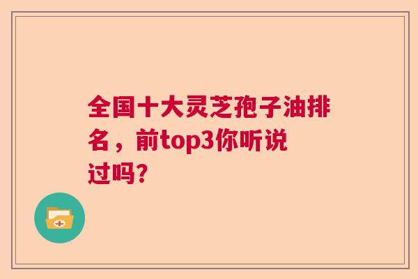 全国十大灵芝孢子油排名，前top3你听说过吗？
