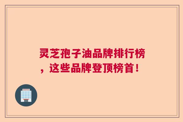灵芝孢子油品牌排行榜，这些品牌登顶榜首！