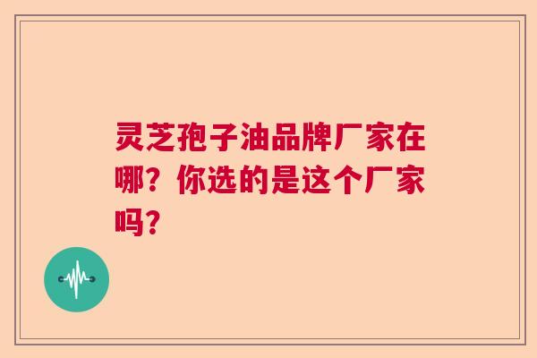 灵芝孢子油品牌厂家在哪？你选的是这个厂家吗？