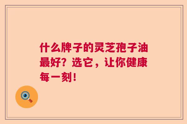 什么牌子的灵芝孢子油最好？选它，让你健康每一刻！