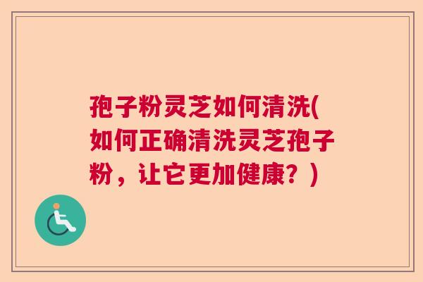 孢子粉灵芝如何清洗(如何正确清洗灵芝孢子粉，让它更加健康？)