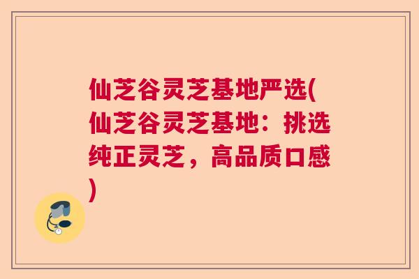 仙芝谷灵芝基地严选(仙芝谷灵芝基地：挑选纯正灵芝，高品质口感)
