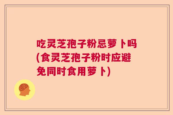 吃灵芝孢子粉忌萝卜吗(食灵芝孢子粉时应避免同时食用萝卜)