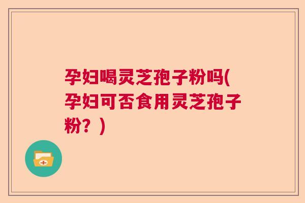 孕妇喝灵芝孢子粉吗(孕妇可否食用灵芝孢子粉？)