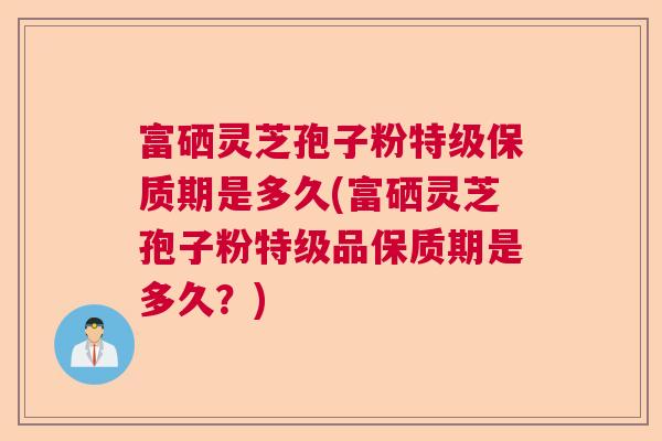 富硒灵芝孢子粉特级保质期是多久(富硒灵芝孢子粉特级品保质期是多久？)
