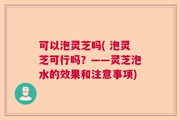 可以泡灵芝吗( 泡灵芝可行吗？——灵芝泡水的效果和注意事项)