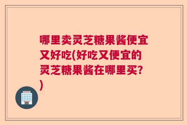 哪里卖灵芝糖果酱便宜又好吃(好吃又便宜的灵芝糖果酱在哪里买？)