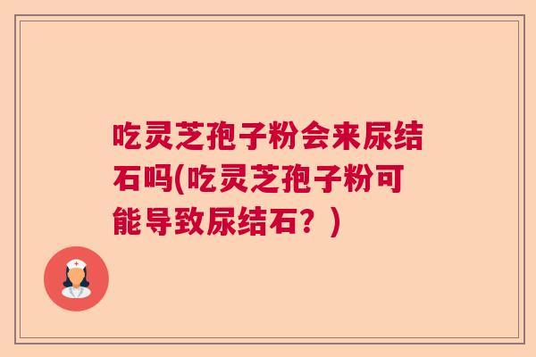 吃灵芝孢子粉会来尿结石吗(吃灵芝孢子粉可能导致尿结石？)
