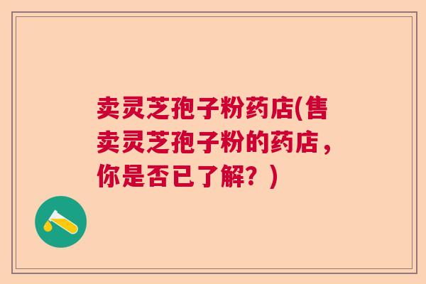 卖灵芝孢子粉药店(售卖灵芝孢子粉的药店，你是否已了解？)