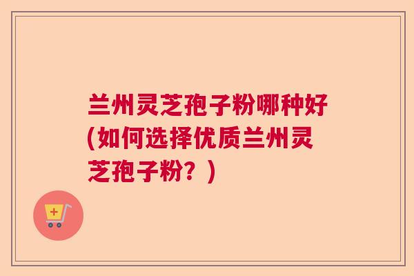 兰州灵芝孢子粉哪种好(如何选择优质兰州灵芝孢子粉？)