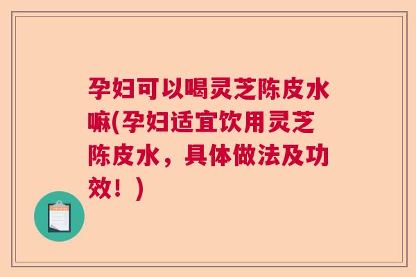 孕妇可以喝灵芝陈皮水嘛(孕妇适宜饮用灵芝陈皮水，具体做法及功效！)