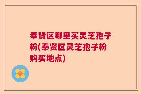 奉贤区哪里买灵芝孢子粉(奉贤区灵芝孢子粉购买地点)