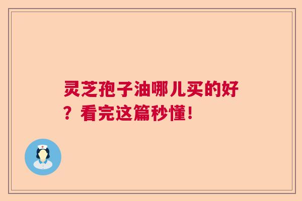 灵芝孢子油哪儿买的好？看完这篇秒懂！