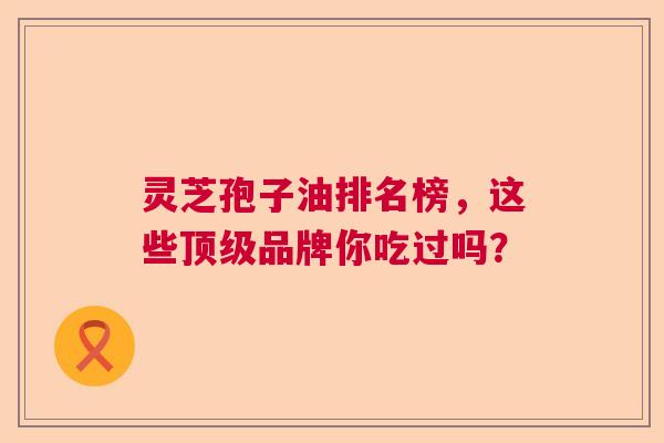 灵芝孢子油排名榜，这些顶级品牌你吃过吗？