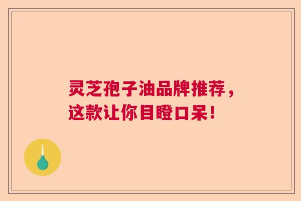 灵芝孢子油品牌推荐，这款让你目瞪口呆！