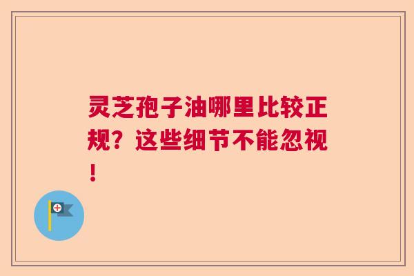 灵芝孢子油哪里比较正规？这些细节不能忽视！