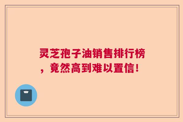 灵芝孢子油销售排行榜，竟然高到难以置信！