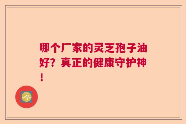 哪个厂家的灵芝孢子油好？真正的健康守护神！
