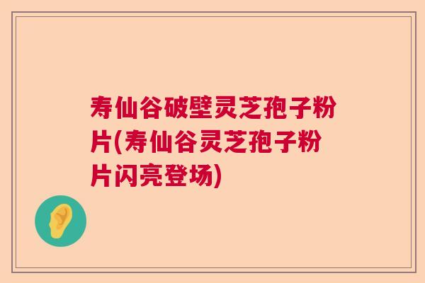 寿仙谷破壁灵芝孢子粉片(寿仙谷灵芝孢子粉片闪亮登场)