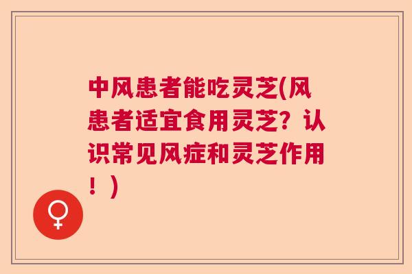 中风患者能吃灵芝(风患者适宜食用灵芝？认识常见风症和灵芝作用！)