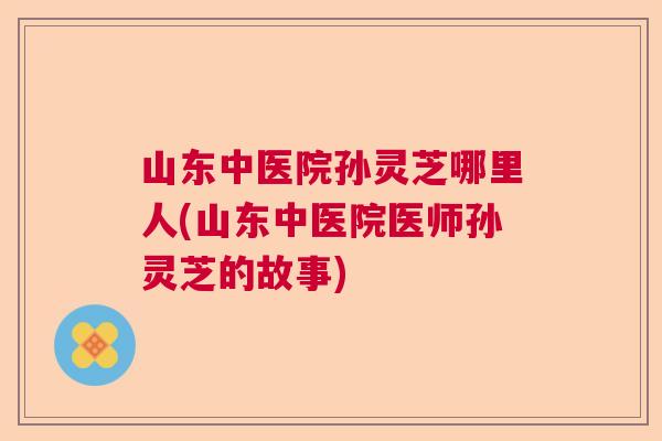 山东中医院孙灵芝哪里人(山东中医院医师孙灵芝的故事)