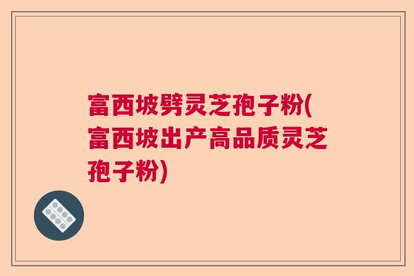 富西坡劈灵芝孢子粉(富西坡出产高品质灵芝孢子粉)