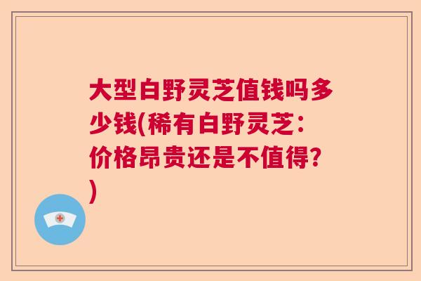 大型白野灵芝值钱吗多少钱(稀有白野灵芝：价格昂贵还是不值得？)